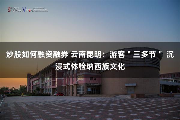 炒股如何融资融券 云南昆明：游客＂三多节＂ 沉浸式体验纳西族文化