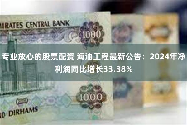 专业放心的股票配资 海油工程最新公告：2024年净利润同比增长33.38%