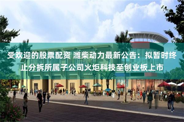 受欢迎的股票配资 潍柴动力最新公告：拟暂时终止分拆所属子公司火炬科技至创业板上市