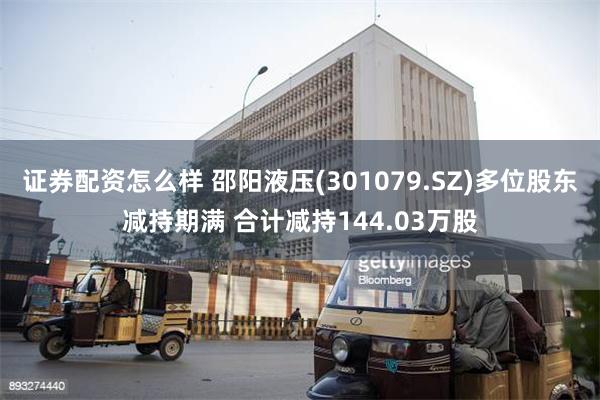 证券配资怎么样 邵阳液压(301079.SZ)多位股东减持期满 合计减持144.03万股