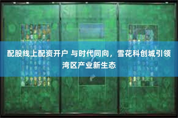 配股线上配资开户 与时代同向，雪花科创城引领湾区产业新生态