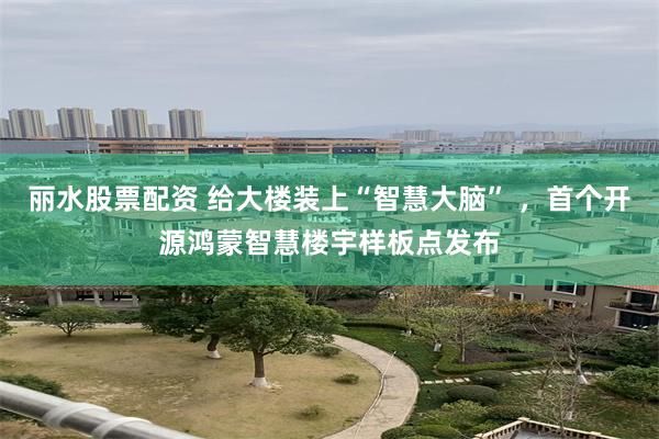 丽水股票配资 给大楼装上“智慧大脑” ，首个开源鸿蒙智慧楼宇样板点发布