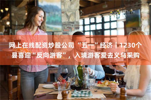 网上在线配资炒股公司 “五一”经济｜1230个县喜迎“反向游客”，入境游客爱去义乌采购