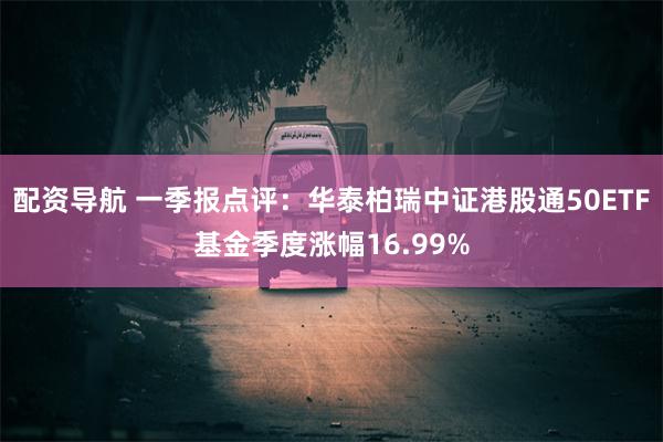配资导航 一季报点评：华泰柏瑞中证港股通50ETF基金季度涨幅16.99%