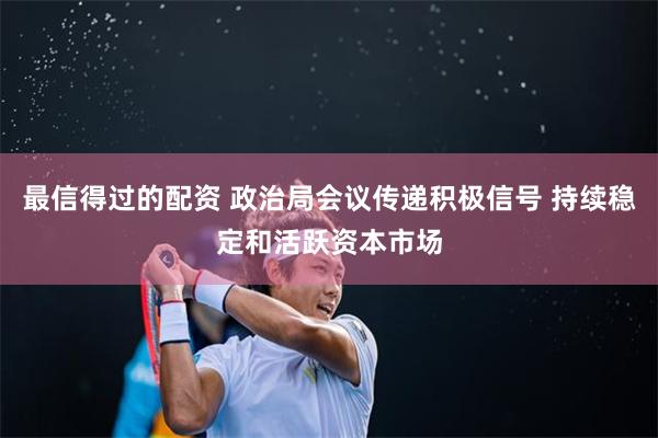 最信得过的配资 政治局会议传递积极信号 持续稳定和活跃资本市场