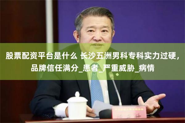 股票配资平台是什么 长沙五洲男科专科实力过硬，品牌信任满分_患者_严重威胁_病情