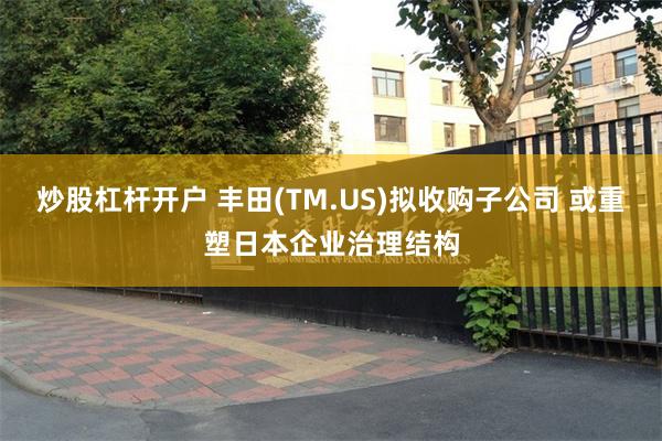 炒股杠杆开户 丰田(TM.US)拟收购子公司 或重塑日本企业治理结构