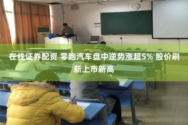 在线证券配资 零跑汽车盘中逆势涨超5% 股价刷新上市新高