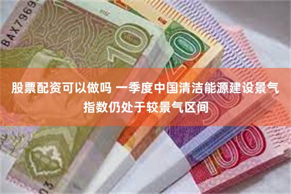 股票配资可以做吗 一季度中国清洁能源建设景气指数仍处于较景气区间