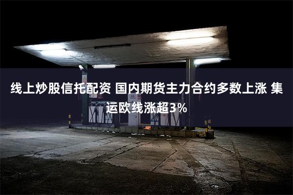 线上炒股信托配资 国内期货主力合约多数上涨 集运欧线涨超3%