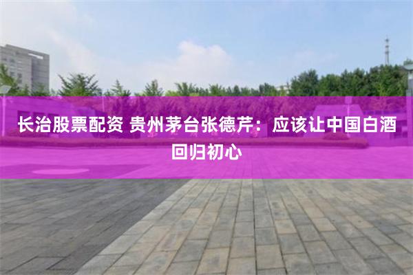 长治股票配资 贵州茅台张德芹：应该让中国白酒回归初心