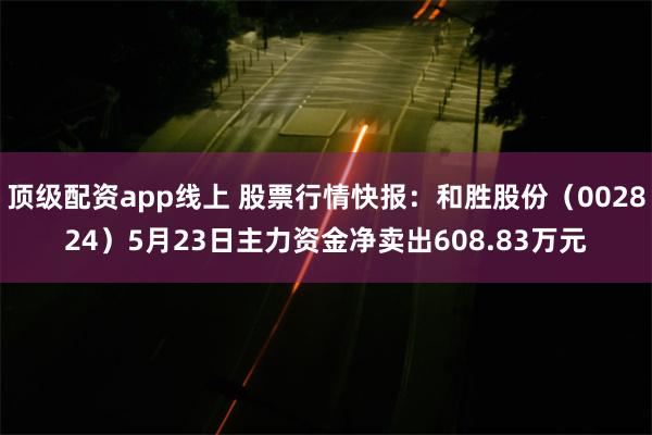 顶级配资app线上 股票行情快报：和胜股份（002824）5月23日主力资金净卖出608.83万元