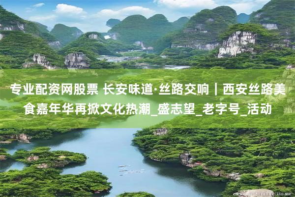专业配资网股票 长安味道·丝路交响｜西安丝路美食嘉年华再掀文化热潮_盛志望_老字号_活动