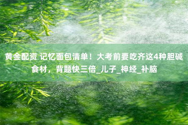 黄金配资 记忆面包清单！大考前要吃齐这4种胆碱食材，背题快三倍_儿子_神经_补脑