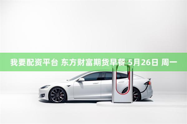 我要配资平台 东方财富期货早餐 5月26日 周一