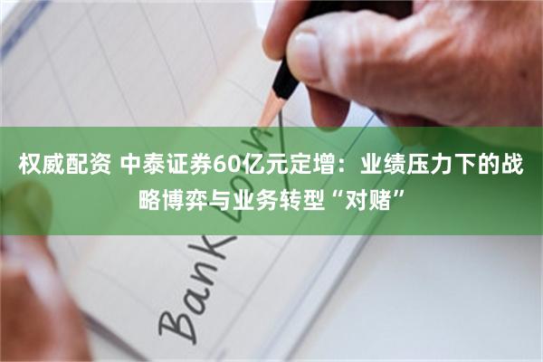 权威配资 中泰证券60亿元定增：业绩压力下的战略博弈与业务转型“对赌”