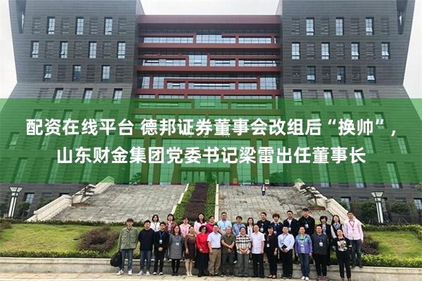 配资在线平台 德邦证券董事会改组后“换帅”，山东财金集团党委书记梁雷出任董事长