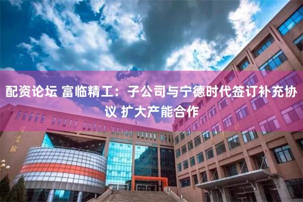 配资论坛 富临精工：子公司与宁德时代签订补充协议 扩大产能合作