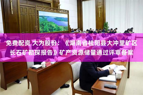 免费配资 大为股份：《湖南省桂阳县大冲里矿区长石矿勘探报告》矿产资源储量通过评审备案