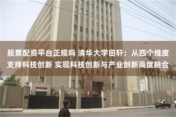 股票配资平台正规吗 清华大学田轩：从四个维度支持科技创新 实现科技创新与产业创新高度融合