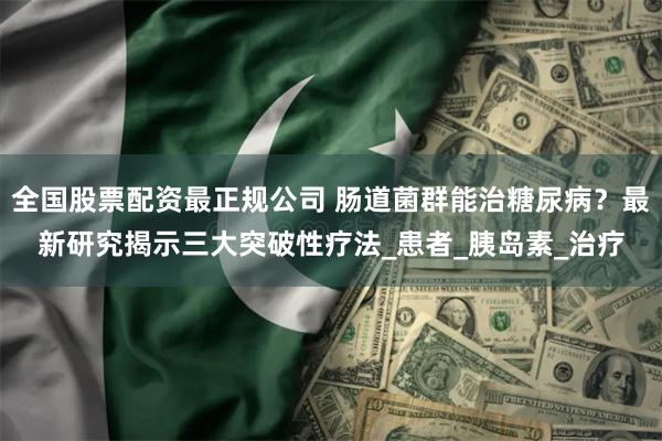 全国股票配资最正规公司 肠道菌群能治糖尿病？最新研究揭示三大突破性疗法_患者_胰岛素_治疗