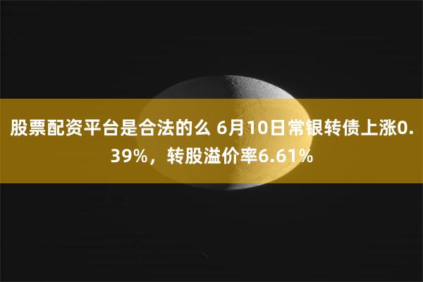 股票配资平台是合法的么 6月10日常银转债上涨0.39%，转股溢价率6.61%