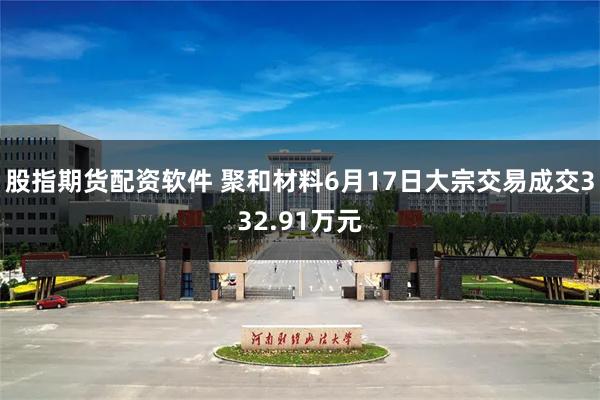 股指期货配资软件 聚和材料6月17日大宗交易成交332.91万元