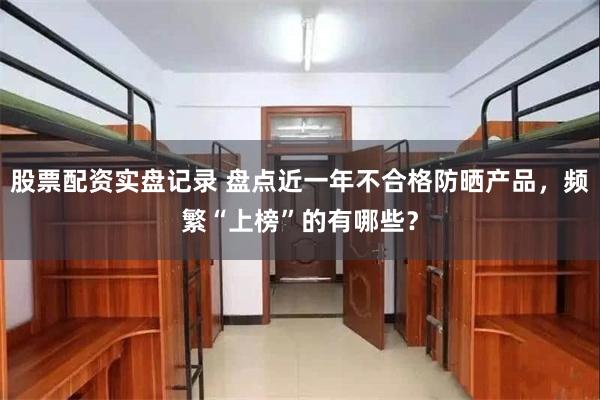 股票配资实盘记录 盘点近一年不合格防晒产品，频繁“上榜”的有哪些？