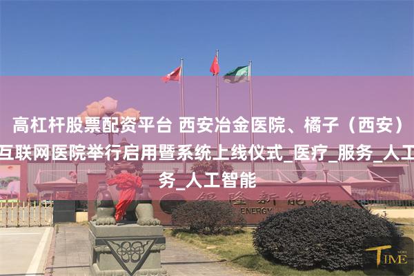 高杠杆股票配资平台 西安冶金医院、橘子（西安）莲湖互联网医院举行启用暨系统上线仪式_医疗_服务_人工智能