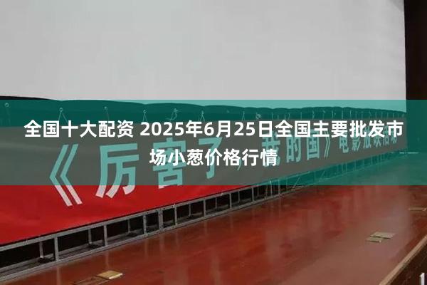 全国十大配资 2025年6月25日全国主要批发市场小葱价格行情