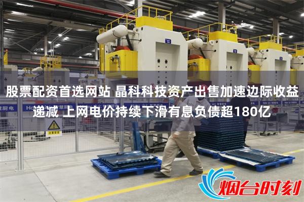 股票配资首选网站 晶科科技资产出售加速边际收益递减 上网电价持续下滑有息负债超180亿