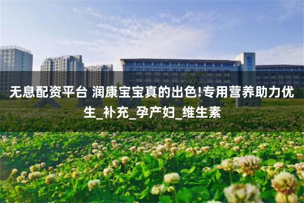 无息配资平台 润康宝宝真的出色!专用营养助力优生_补充_孕产妇_维生素