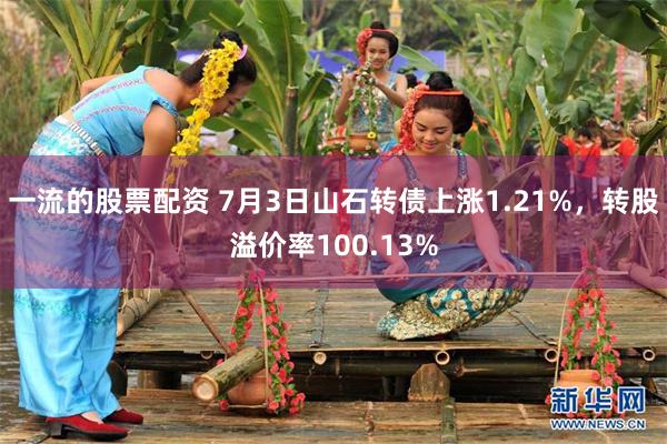 一流的股票配资 7月3日山石转债上涨1.21%，转股溢价率100.13%
