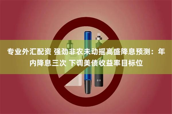 专业外汇配资 强劲非农未动摇高盛降息预测：年内降息三次 下调美债收益率目标位