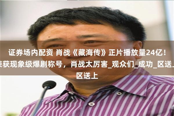 证券场内配资 肖战《藏海传》正片播放量24亿！荣获现象级爆剧称号，肖战太厉害_观众们_成功_区送上